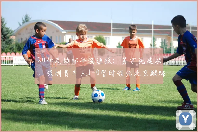 2026足协杯半场速报：苏宇亮建功，深圳青年人1-0暂时领先北京鹏瑞通程，附双方半场战术解析