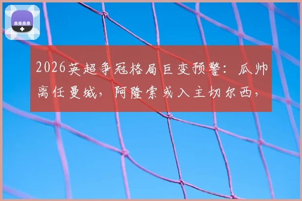 2026英超争冠格局巨变预警：瓜帅离任曼城，阿隆索或入主切尔西，卡里克转正影响曼联