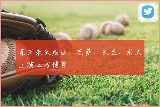 莱万未来成谜：巴萨、米兰、尤文上演三方博弈