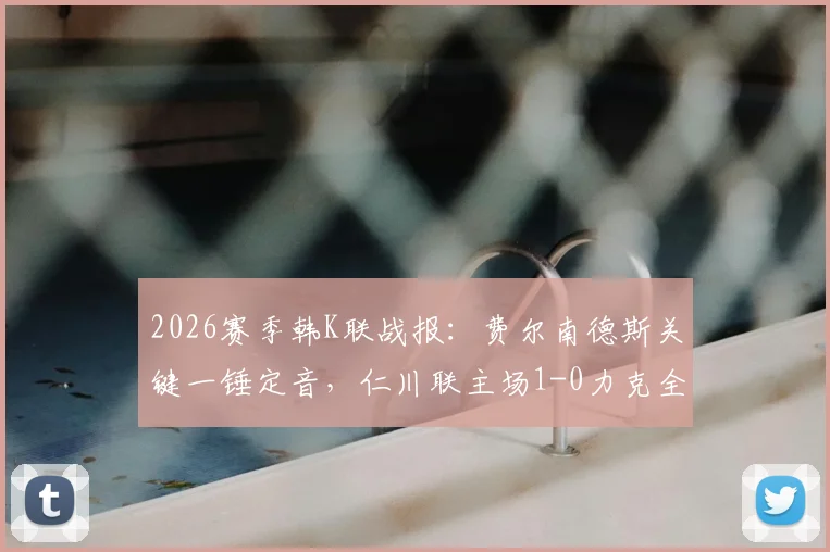 2026赛季韩K联战报:费尔南德斯关键一锤定音,仁川联主场1-0力克全北现代,比赛视频分析与数据解读