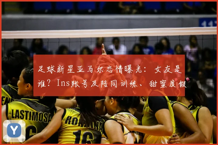 足球新星亚马尔恋情曝光:女友是谁?Ins账号及陪同训练、甜蜜度假日常全解析