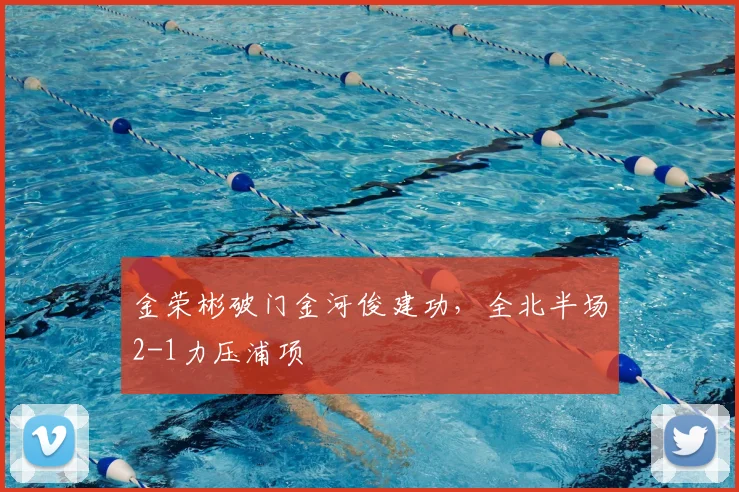 金荣彬破门金河俊建功,全北半场2-1力压浦项