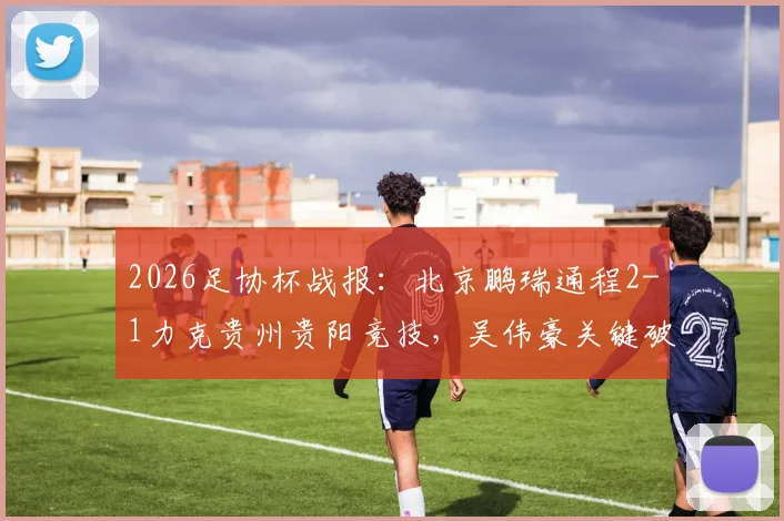 2026足协杯战报:北京鹏瑞通程2-1力克贵州贵阳竞技,吴伟豪关键破门全解析