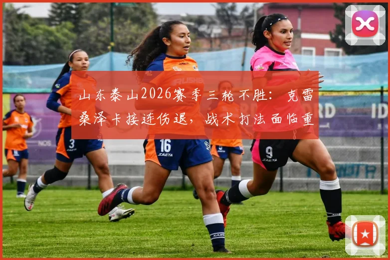 山东泰山2026赛季三轮不胜:克雷桑泽卡接连伤退,战术打法面临重大考验