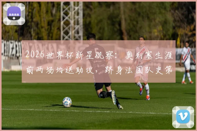 2026世界杯新星观察:奥利塞生涯前两场均送助攻,跻身法国队史第三人,未来可期