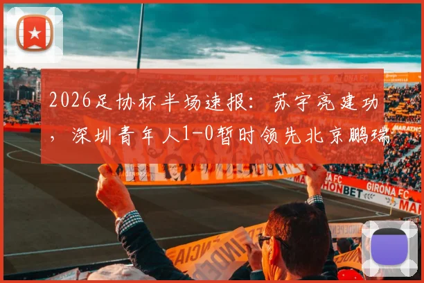 2026足协杯半场速报：苏宇亮建功，深圳青年人1-0暂时领先北京鹏瑞通程，附双方半场战术解析