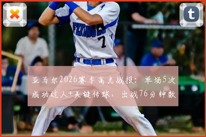 亚马尔2026赛季高光战报：单场5次成功过人+关键传球，出战76分钟数据详解与表现分析