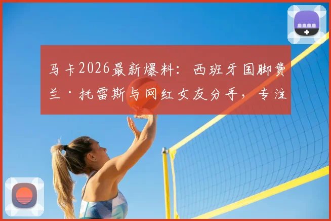 马卡2026最新爆料：西班牙国脚费兰·托雷斯与网红女友分手，专注单身备战世界杯半决赛