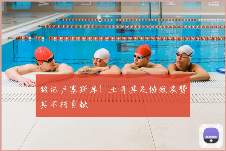 铭记卢塞斯库!土耳其足协致哀赞其不朽贡献