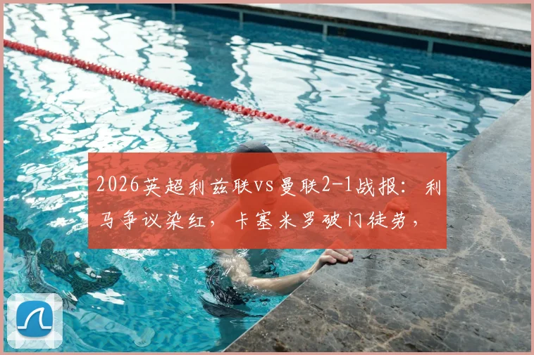 2026英超利兹联vs曼联2-1战报:利马争议染红,卡塞米罗破门徒劳,十人红魔主场告负录像回顾