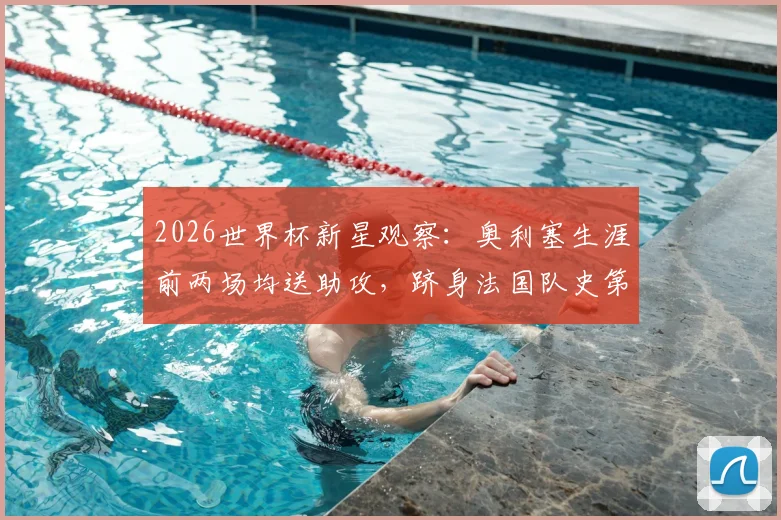 2026世界杯新星观察：奥利塞生涯前两场均送助攻，跻身法国队史第三人，未来可期