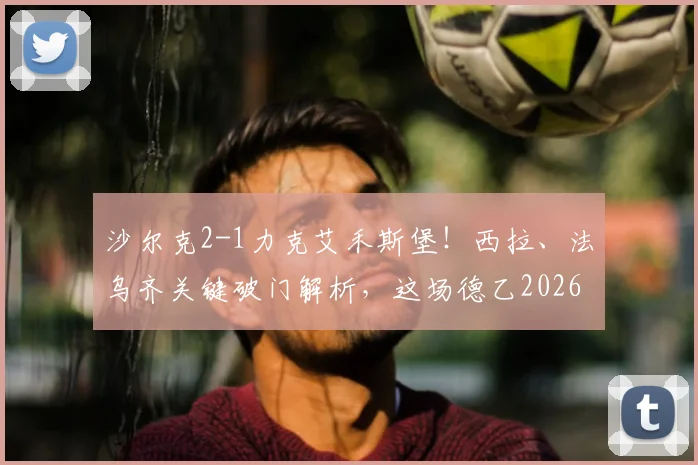 沙尔克2-1力克艾禾斯堡！西拉、法乌齐关键破门解析，这场德乙2026赛季较量有哪些看点？