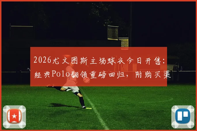 2026尤文图斯主场球衣今日开售：经典Polo翻领重磅回归，附购买渠道与设计解读