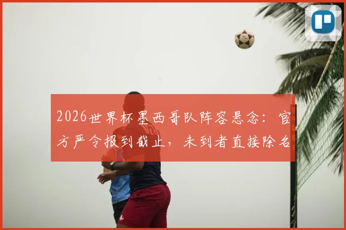 2026世界杯墨西哥队阵容悬念:官方严令报到截止,未到者直接除名,球队纪律成焦点