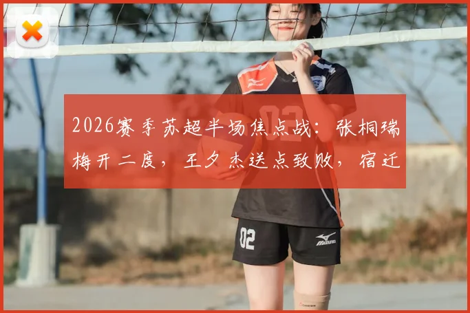 2026赛季苏超半场焦点战:张桐瑞梅开二度,王夕杰送点致败,宿迁队2-0力克南京队