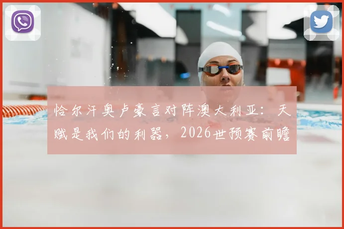 恰尔汗奥卢豪言对阵澳大利亚：天赋是我们的利器，2026世预赛前瞻与战术分析
