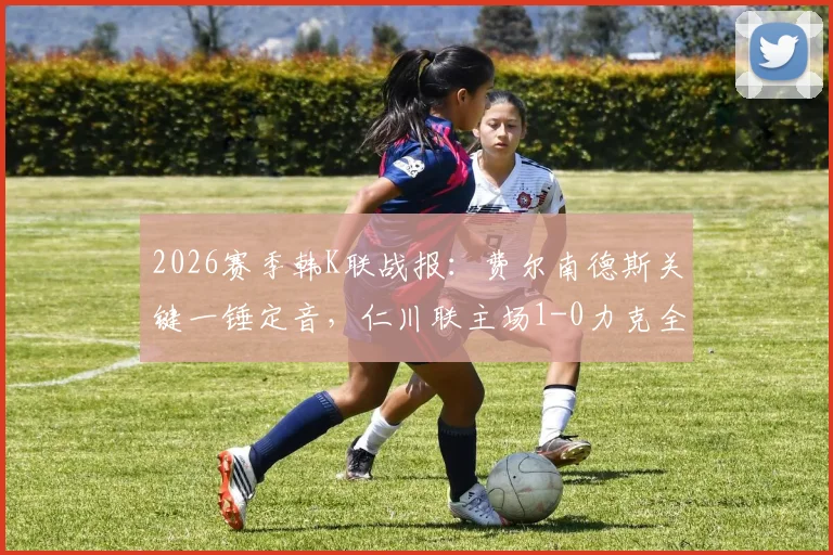2026赛季韩K联战报：费尔南德斯关键一锤定音，仁川联主场1-0力克全北现代，比赛视频分析与数据解读