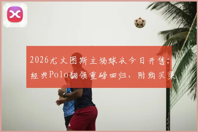 2026尤文图斯主场球衣今日开售:经典Polo翻领重磅回归,附购买渠道与设计解读