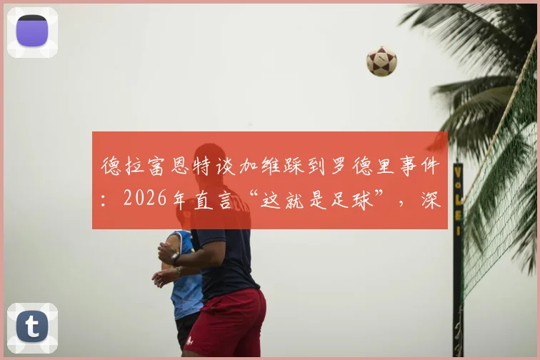 德拉富恩特谈加维踩到罗德里事件：2026年直言“这就是足球”，深度解析为何无需道歉