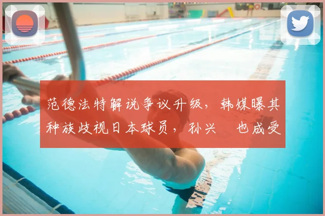 范德法特解说争议升级，韩媒曝其种族歧视日本球员，孙兴慜也成受害者，2026足坛种族问题再引关注