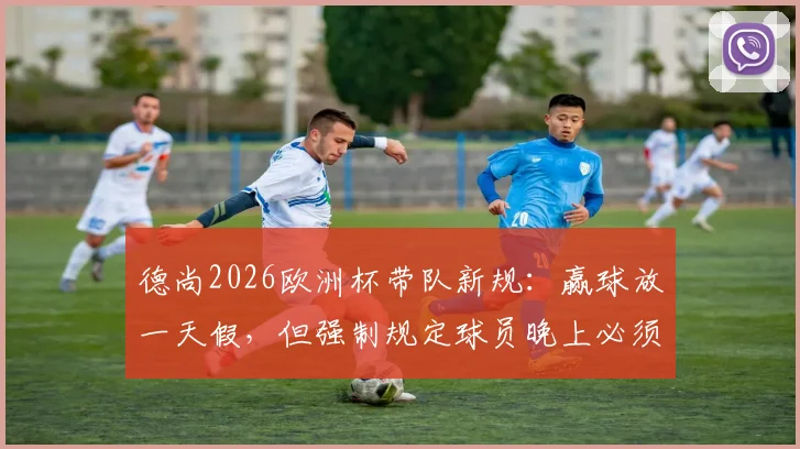 德尚2026欧洲杯带队新规:赢球放一天假,但强制规定球员晚上必须回酒店住宿原因分析