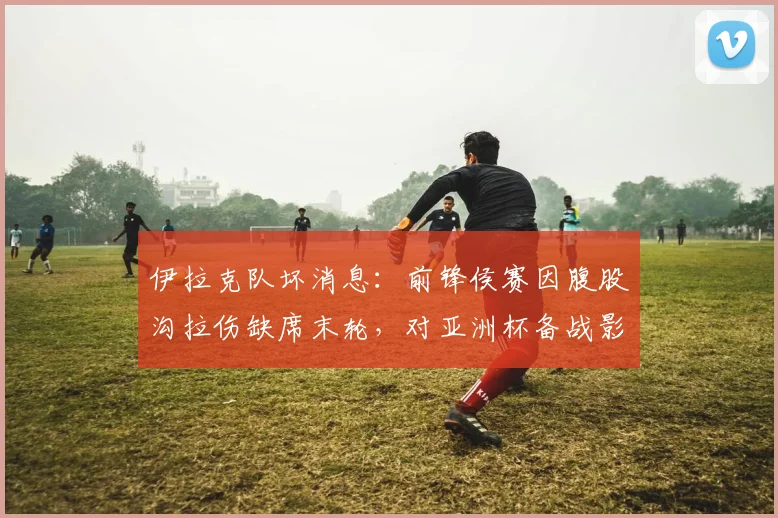 伊拉克队坏消息：前锋侯赛因腹股沟拉伤缺席末轮，对亚洲杯备战影响几何？
