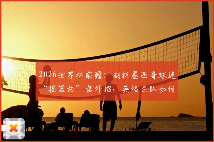 2026世界杯前瞻：剖析墨西哥球迷“摇篮曲”盘外招，英格兰队如何应对赛场心理战？