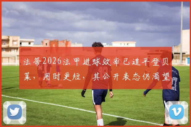 法蒂2026法甲进球效率已追平登贝莱，用时更短，其公开表态仍渴望重返巴萨