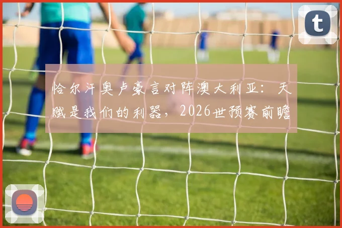 恰尔汗奥卢豪言对阵澳大利亚：天赋是我们的利器，2026世预赛前瞻与战术分析