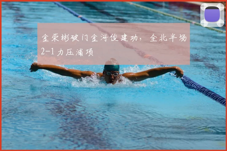金荣彬破门金河俊建功，全北半场2-1力压浦项