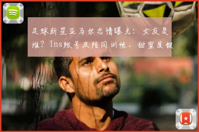 足球新星亚马尔恋情曝光：女友是谁？Ins账号及陪同训练、甜蜜度假日常全解析