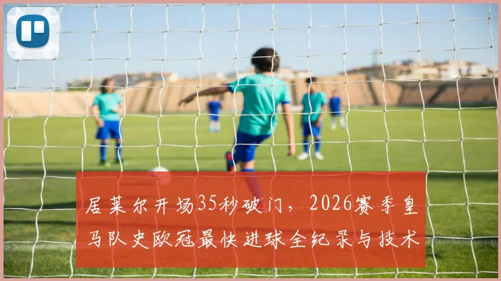 居莱尔开场35秒破门,2026赛季皇马队史欧冠最快进球全纪录与技术解析回放