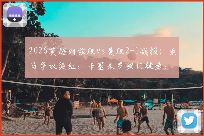 2026英超利兹联vs曼联2-1战报：利马争议染红，卡塞米罗破门徒劳，十人红魔主场告负录像回顾