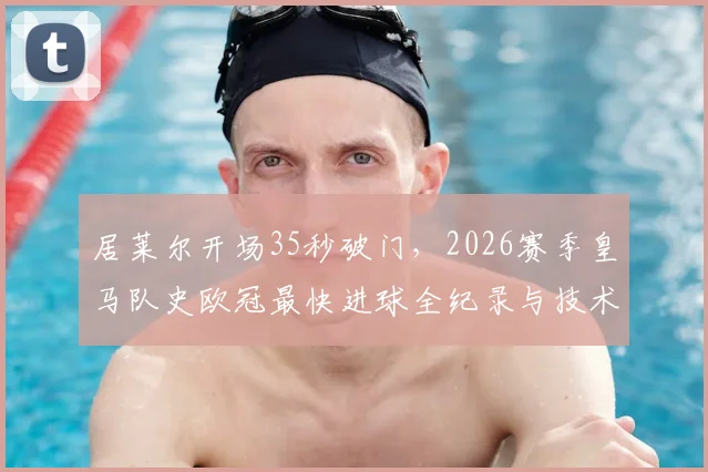 居莱尔开场35秒破门，2026赛季皇马队史欧冠最快进球全纪录与技术解析回放