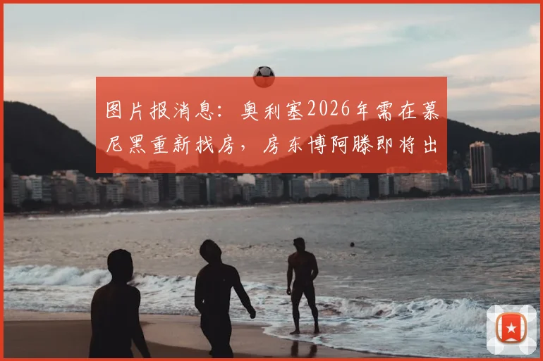图片报消息：奥利塞2026年需在慕尼黑重新找房，房东博阿滕即将出售房产，球员租房问题引关注
