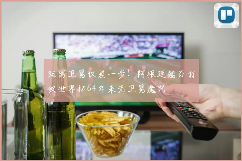 距离卫冕仅差一步!阿根廷能否打破世界杯64年来无卫冕魔咒
