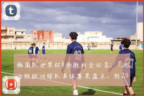 韩国队世界杯8场胜利全记录：7次击败欧洲球队具体赛果盘点，附2026年对阵欧洲球队前景预测