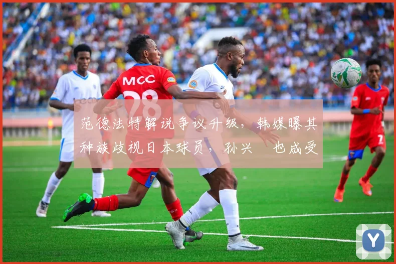 范德法特解说争议升级,韩媒曝其种族歧视日本球员,孙兴慜也成受害者,2026足坛种族问题再引关注