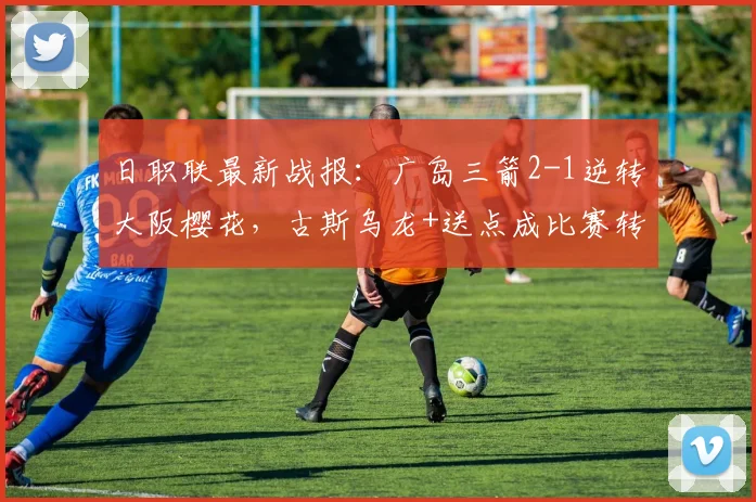 日职联最新战报:广岛三箭2-1逆转大阪樱花,古斯乌龙+送点成比赛转折点关键