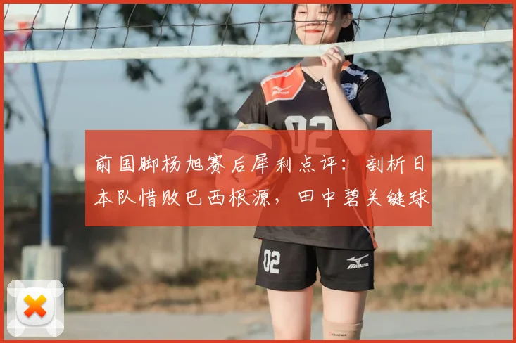 前国脚杨旭赛后犀利点评：剖析日本队惜败巴西根源，田中碧关键球处理引深思