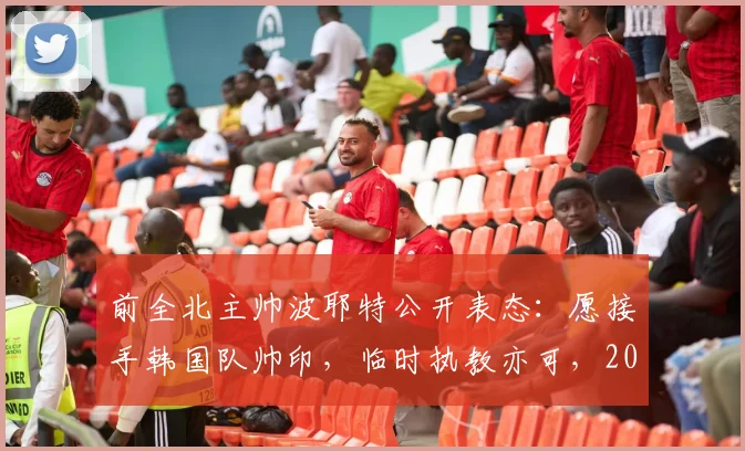 前全北主帅波耶特公开表态：愿接手韩国队帅印，临时执教亦可，2026世界杯征程成焦点