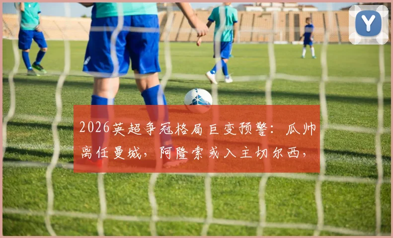 2026英超争冠格局巨变预警：瓜帅离任曼城，阿隆索或入主切尔西，卡里克转正影响曼联