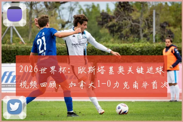 2026世界杯:欧斯塔基奥关键进球视频回顾,加拿大1-0力克南非首次晋级16强创历史