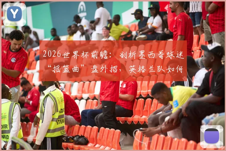 2026世界杯前瞻：剖析墨西哥球迷“摇篮曲”盘外招，英格兰队如何应对赛场心理战？