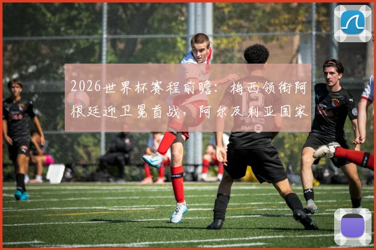 2026世界杯赛程前瞻:梅西领衔阿根廷迎卫冕首战,阿尔及利亚国家队12年后完整名单预测