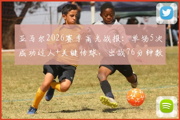 亚马尔2026赛季高光战报:单场5次成功过人+关键传球,出战76分钟数据详解与表现分析