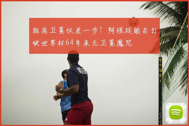 距离卫冕仅差一步！阿根廷能否打破世界杯64年来无卫冕魔咒