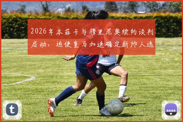 2026年本菲卡与穆里尼奥续约谈判启动，迫使皇马加速确定新帅人选，最新动态解析