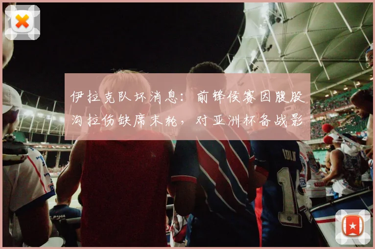 伊拉克队坏消息:前锋侯赛因腹股沟拉伤缺席末轮,对亚洲杯备战影响几何?