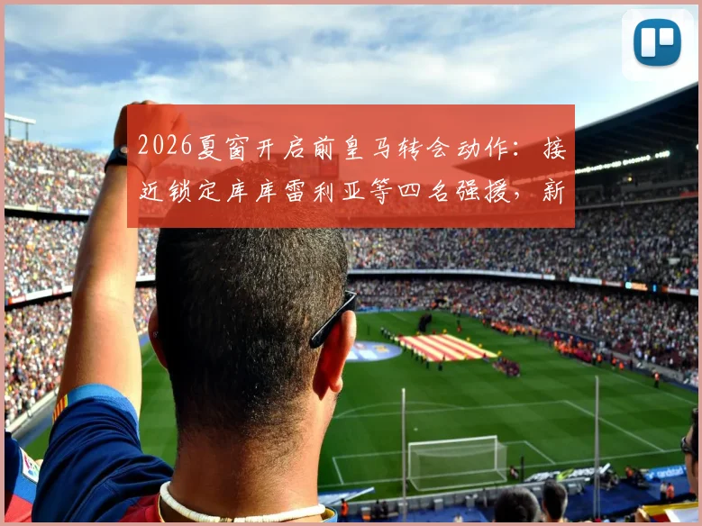 2026夏窗开启前皇马转会动作：接近锁定库库雷利亚等四名强援，新赛季阵容雏形已现